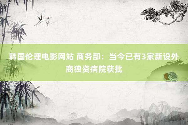 韩国伦理电影网站 商务部：当今已有3家新设外商独资病院获批