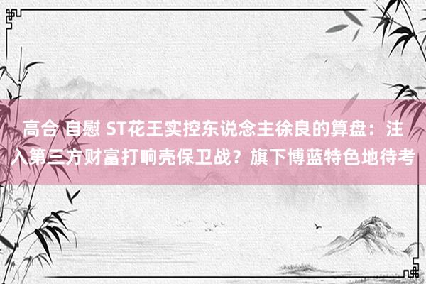 高合 自慰 ST花王实控东说念主徐良的算盘：注入第三方财富打响壳保卫战？旗下博蓝特色地待考