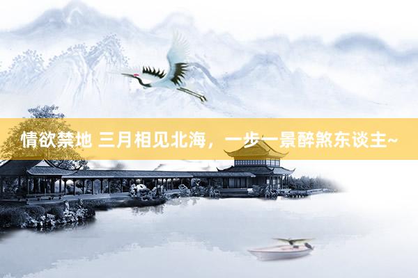 情欲禁地 三月相见北海，一步一景醉煞东谈主~