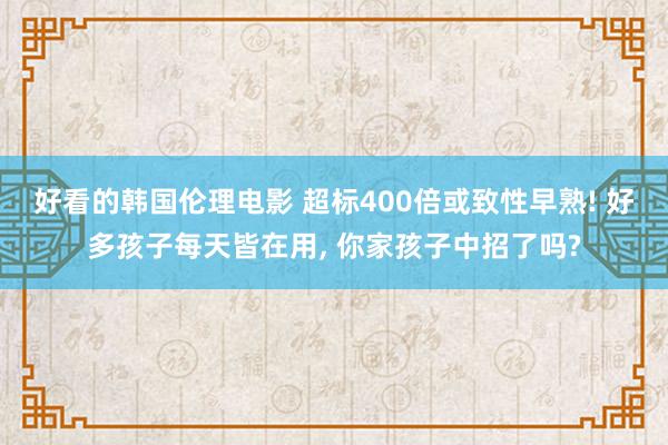 好看的韩国伦理电影 超标400倍或致性早熟! 好多孩子每天皆在用, 你家孩子中招了吗?