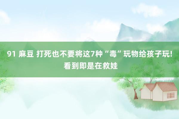 91 麻豆 打死也不要将这7种“毒”玩物给孩子玩! 看到即是在救娃