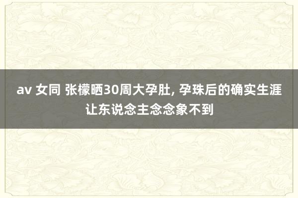 av 女同 张檬晒30周大孕肚， 孕珠后的确实生涯让东说念主念念象不到