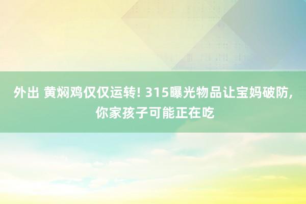 外出 黄焖鸡仅仅运转! 315曝光物品让宝妈破防, 你家孩子可能正在吃