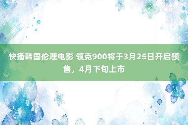 快播韩国伦理电影 领克900将于3月25日开启预售，4月下旬上市