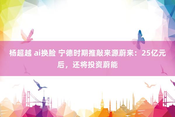 杨超越 ai换脸 宁德时期推敲来源蔚来：25亿元后，还将投资蔚能