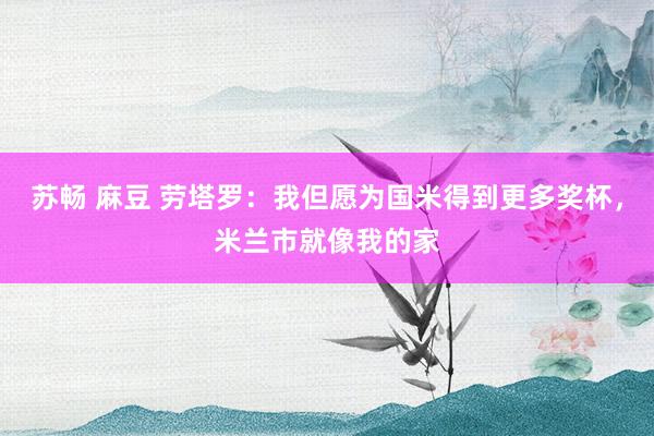 苏畅 麻豆 劳塔罗：我但愿为国米得到更多奖杯，米兰市就像我的家