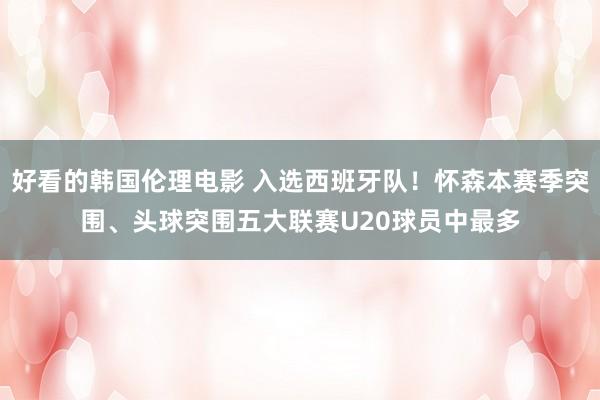 好看的韩国伦理电影 入选西班牙队！怀森本赛季突围、头球突围五大联赛U20球员中最多