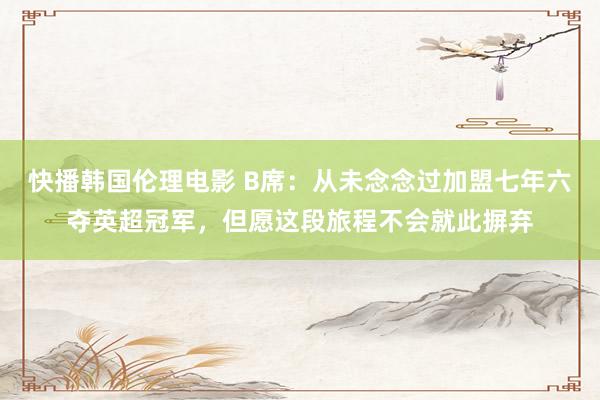 快播韩国伦理电影 B席：从未念念过加盟七年六夺英超冠军，但愿这段旅程不会就此摒弃