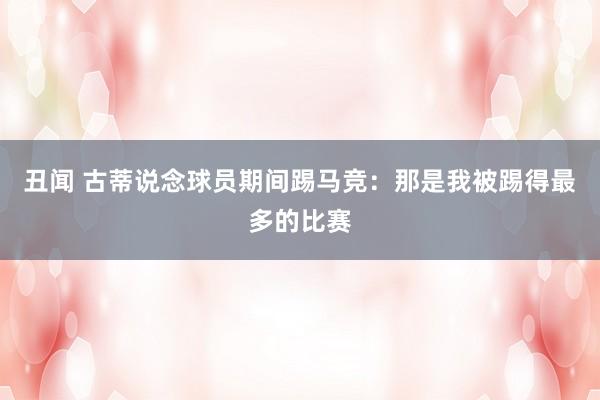丑闻 古蒂说念球员期间踢马竞：那是我被踢得最多的比赛