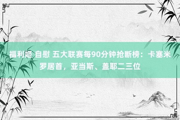 福利姬 自慰 五大联赛每90分钟抢断榜：卡塞米罗居首，亚当斯、盖耶二三位