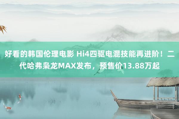 好看的韩国伦理电影 Hi4四驱电混技能再进阶！二代哈弗枭龙MAX发布，预售价13.88万起