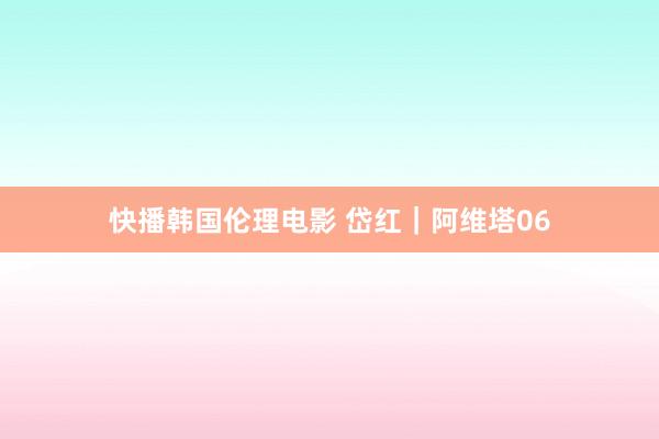 快播韩国伦理电影 岱红｜阿维塔06