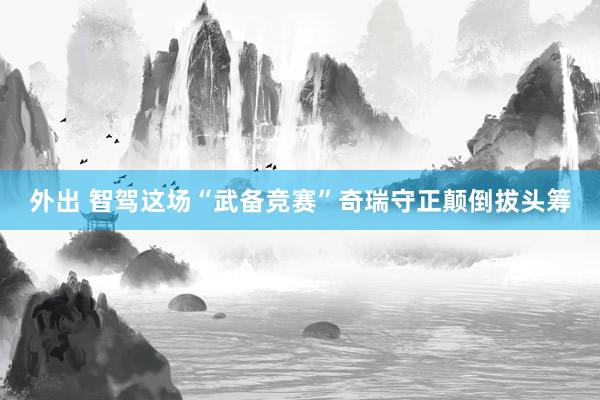 外出 智驾这场“武备竞赛”奇瑞守正颠倒拔头筹