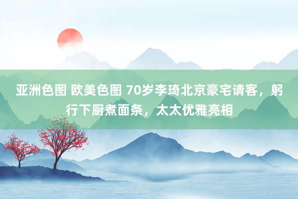 亚洲色图 欧美色图 70岁李琦北京豪宅请客，躬行下厨煮面条，太太优雅亮相