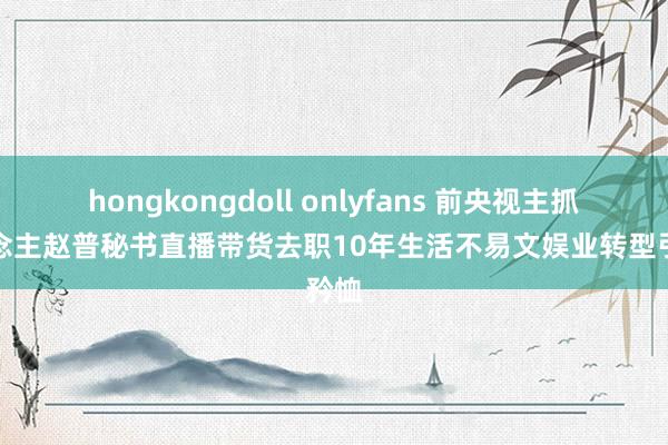 hongkongdoll onlyfans 前央视主抓东说念主赵普秘书直播带货去职10年生活不易文娱业转型引矜恤