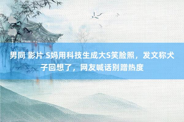 男同 影片 S妈用科技生成大S笑脸照，发文称犬子回想了，网友喊话别蹭热度