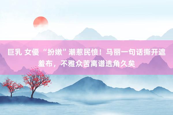 巨乳 女優 “扮嫩”潮惹民愤！马丽一句话撕开遮羞布，不雅众苦离谱选角久矣