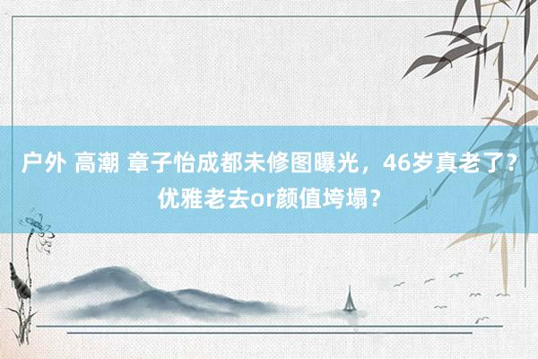 户外 高潮 章子怡成都未修图曝光，46岁真老了？优雅老去or颜值垮塌？