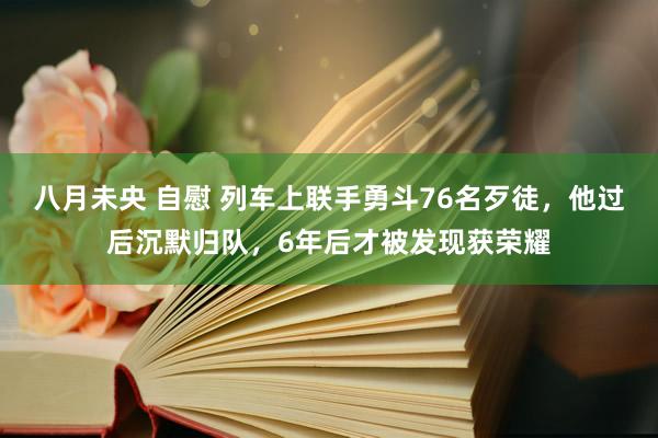 八月未央 自慰 列车上联手勇斗76名歹徒，他过后沉默归队，6年后才被发现获荣耀