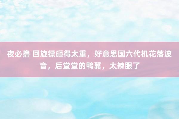 夜必撸 回旋镖砸得太重，好意思国六代机花落波音，后堂堂的鸭翼，太辣眼了