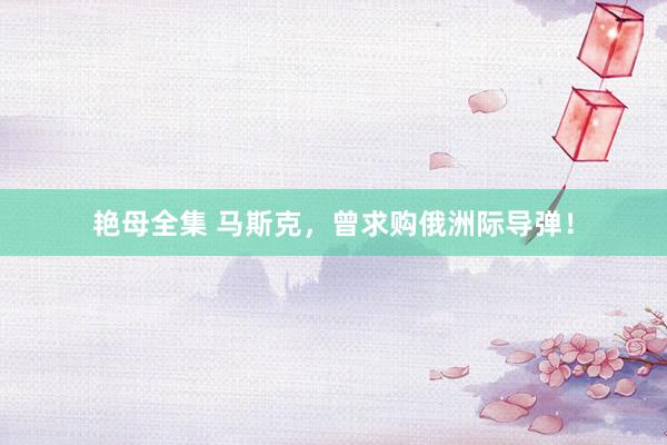 艳母全集 马斯克，曾求购俄洲际导弹！
