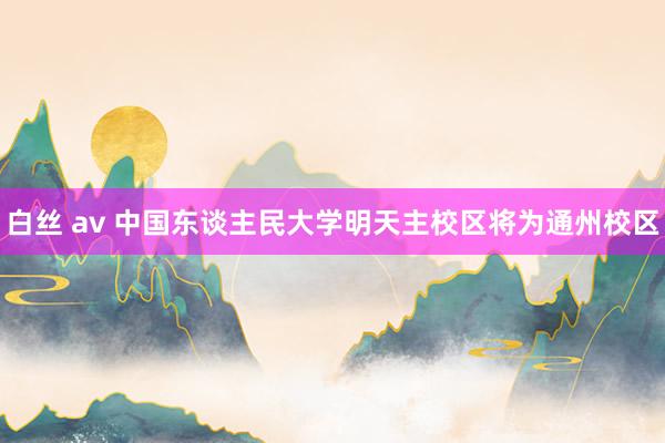白丝 av 中国东谈主民大学明天主校区将为通州校区