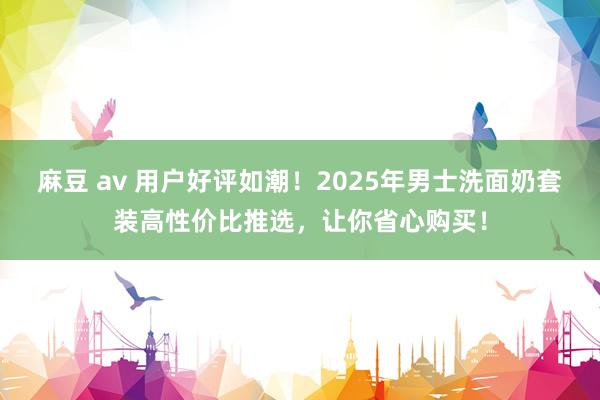 麻豆 av 用户好评如潮！2025年男士洗面奶套装高性价比推选，让你省心购买！