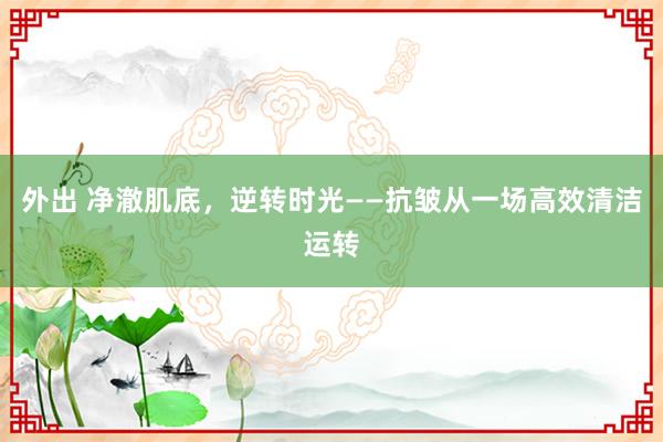 外出 净澈肌底，逆转时光——抗皱从一场高效清洁运转