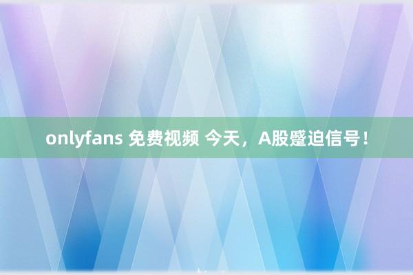 onlyfans 免费视频 今天，A股蹙迫信号！