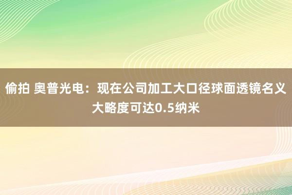 偷拍 奥普光电：现在公司加工大口径球面透镜名义大略度可达0.5纳米