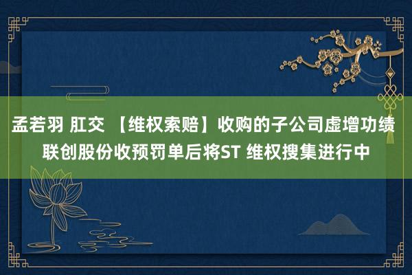 孟若羽 肛交 【维权索赔】收购的子公司虚增功绩 联创股份收预罚单后将ST 维权搜集进行中