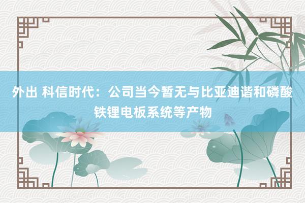 外出 科信时代：公司当今暂无与比亚迪谐和磷酸铁锂电板系统等产物