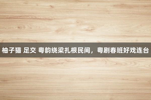 柚子猫 足交 粤韵绕梁扎根民间，粤剧春班好戏连台
