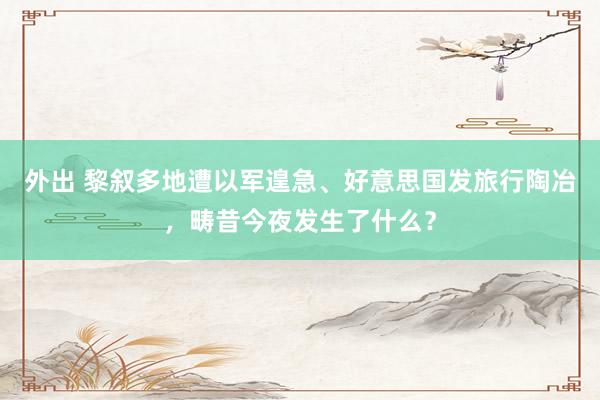 外出 黎叙多地遭以军遑急、好意思国发旅行陶冶，畴昔今夜发生了什么？