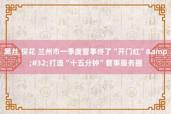 黑丝 探花 兰州市一季度管事终了“开门红”&#32;打造“十五分钟”管事服务圈