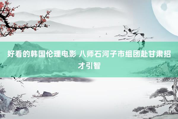 好看的韩国伦理电影 八师石河子市组团赴甘肃招才引智
