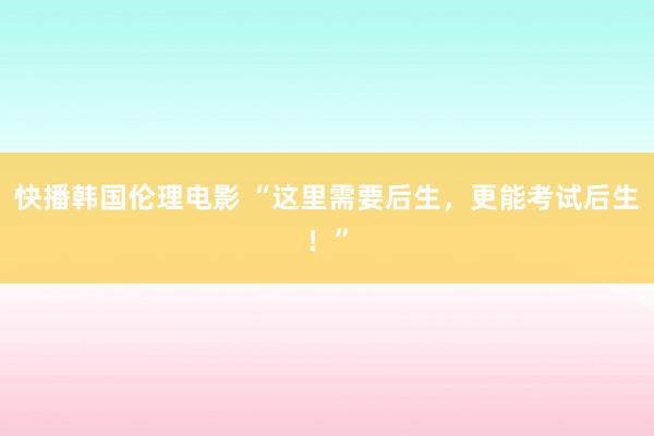 快播韩国伦理电影 “这里需要后生，更能考试后生！”