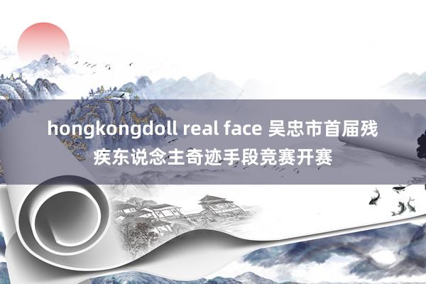 hongkongdoll real face 吴忠市首届残疾东说念主奇迹手段竞赛开赛