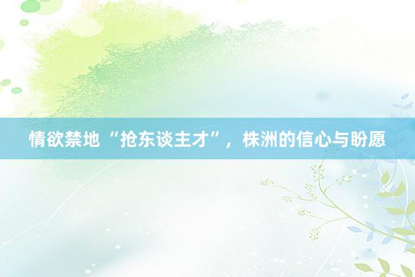 情欲禁地 “抢东谈主才”，株洲的信心与盼愿