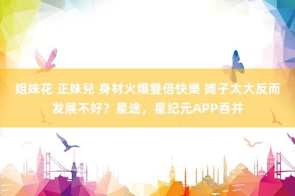 姐妹花 正妹兒 身材火爆雙倍快樂 摊子太大反而发展不好？星途，星纪元APP吞并