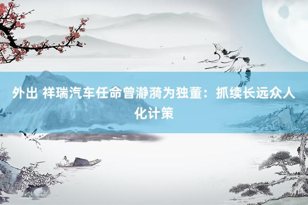 外出 祥瑞汽车任命曾瀞漪为独董：抓续长远众人化计策