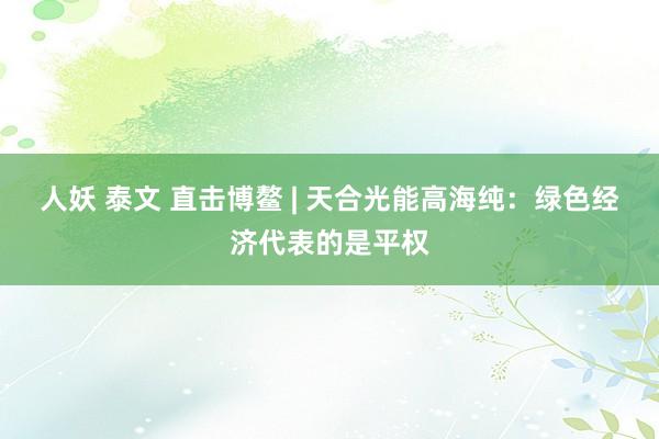 人妖 泰文 直击博鳌 | 天合光能高海纯：绿色经济代表的是平权
