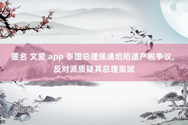 匿名 文爱 app 泰国总理佩通坦陷遗产税争议, 反对派质疑其总理禀赋