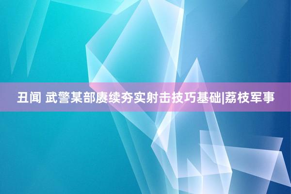 丑闻 武警某部赓续夯实射击技巧基础|荔枝军事