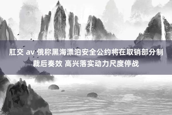 肛交 av 俄称黑海漂泊安全公约将在取销部分制裁后奏效 高兴落实动力尺度停战