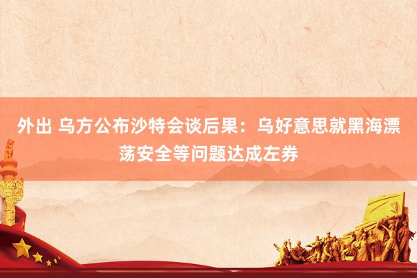 外出 乌方公布沙特会谈后果：乌好意思就黑海漂荡安全等问题达成左券
