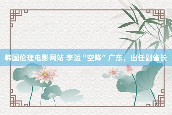 韩国伦理电影网站 李运“空降”广东，出任副省长