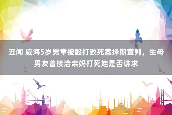 丑闻 威海5岁男童被殴打致死案择期宣判，生母男友曾接洽亲妈打死娃是否讲求
