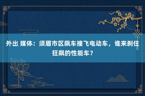 外出 媒体：须眉市区飙车撞飞电动车，谁来刹住狂飙的性能车？