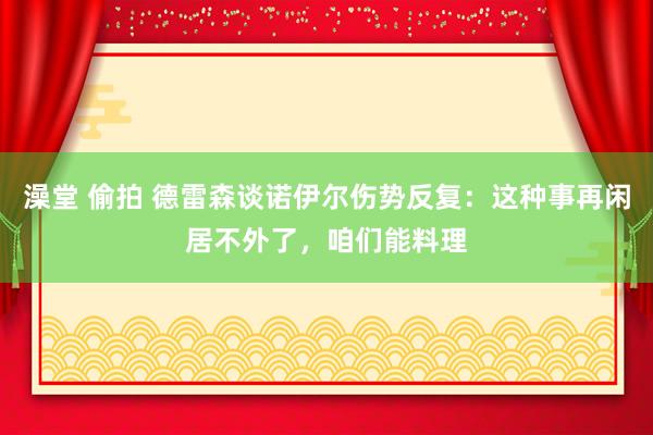 澡堂 偷拍 德雷森谈诺伊尔伤势反复：这种事再闲居不外了，咱们能料理